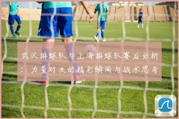 武汉排球队与上海排球队赛后分析：力量对决的精彩瞬间与战术思考