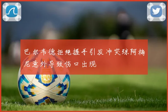 巴尔韦德拒绝握手引发冲突琼阿梅尼意外导致伤口出现