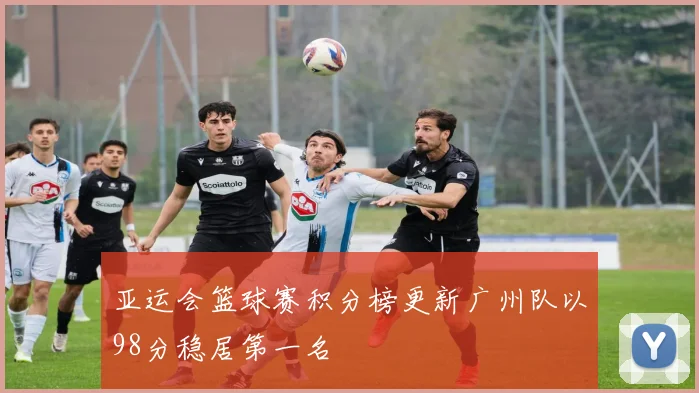 亚运会篮球赛积分榜更新广州队以98分稳居第一名