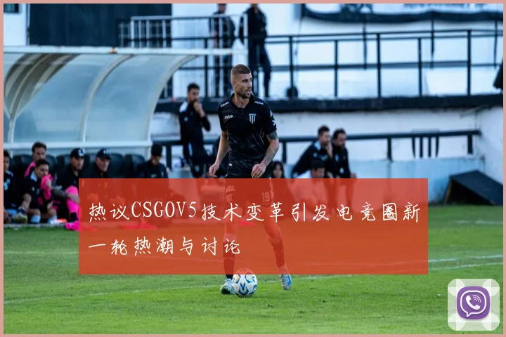 热议CSGOV5技术变革引发电竞圈新一轮热潮与讨论